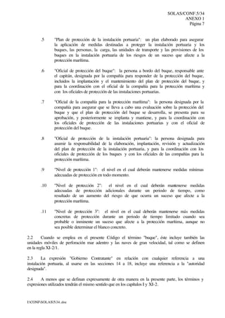 SOLAS/CONF.5/34
ANEXO 1
Página 7
I:CONFSOLAS534..doc
.5 "Plan de protección de la instalación portuaria": un plan elaborado para asegurar
la aplicación de medidas destinadas a proteger la instalación portuaria y los
buques, las personas, la carga, las unidades de transporte y las provisiones de los
buques en la instalación portuaria de los riesgos de un suceso que afecte a la
protección marítima.
.6 "Oficial de protección del buque": la persona a bordo del buque, responsable ante
el capitán, designada por la compañía para responder de la protección del buque,
incluidos la implantación y el mantenimiento del plan de protección del buque, y
para la coordinación con el oficial de la compañía para la protección marítima y
con los oficiales de protección de las instalaciones portuarias.
.7 "Oficial de la compañía para la protección marítima": la persona designada por la
compañía para asegurar que se lleva a cabo una evaluación sobre la protección del
buque y que el plan de protección del buque se desarrolla, se presenta para su
aprobación, y posteriormente se implanta y mantiene, y para la coordinación con
los oficiales de protección de las instalaciones portuarias y con el oficial de
protección del buque.
.8 "Oficial de protección de la instalación portuaria": la persona designada para
asumir la responsabilidad de la elaboración, implantación, revisión y actualización
del plan de protección de la instalación portuaria, y para la coordinación con los
oficiales de protección de los buques y con los oficiales de las compañías para la
protección marítima.
.9 "Nivel de protección 1": el nivel en el cual deberán mantenerse medidas mínimas
adecuadas de protección en todo momento.
.10 "Nivel de protección 2": el nivel en el cual deberán mantenerse medidas
adecuadas de protección adicionales durante un periodo de tiempo, como
resultado de un aumento del riesgo de que ocurra un suceso que afecte a la
protección marítima.
.11 "Nivel de protección 3": el nivel en el cual deberán mantenerse más medidas
concretas de protección durante un periodo de tiempo limitado cuando sea
probable o inminente un suceso que afecte a la protección marítima, aunque no
sea posible determinar el blanco concreto.
2.2 Cuando se emplea en el presente Código el término "buque", éste incluye también las
unidades móviles de perforación mar adentro y las naves de gran velocidad, tal como se definen
en la regla XI-2/1.
2.3 La expresión "Gobierno Contratante" en relación con cualquier referencia a una
instalación portuaria, al usarse en las secciones 14 a 18, incluye una referencia a la "autoridad
designada".
2.4 A menos que se definan expresamente de otra manera en la presente parte, los términos y
expresiones utilizados tendrán el mismo sentido que en los capítulos I y XI-2.
 