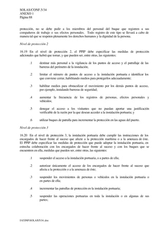 SOLAS/CONF.5/34
ANEXO 1
Página 88
I:CONFSOLAS534..doc
protección, no se debe pedir a los miembros del personal del buque que registren a sus
compañeros de trabajo o sus efectos personales. Todo registro de este tipo se llevará a cabo de
manera tal que se respeten plenamente los derechos humanos y la dignidad de la persona.
Nivel de protección 2
16.19 En el nivel de protección 2, el PPIP debe especificar las medidas de protección
adicionales que habrá que tomar, y que pueden ser, entre otras, las siguientes:
.1 destinar más personal a la vigilancia de los puntos de acceso y el patrullaje de las
barreras del perímetro de la instalación;
.2 limitar el número de puntos de acceso a la instalación portuaria e identificar los
que conviene cerrar, habilitando medios para protegerlos adecuadamente;
.3 habilitar medios para obstaculizar el movimiento por los demás puntos de acceso,
por ejemplo, instalando barreras de seguridad;
.4 aumentar la frecuencia de los registros de personas, efectos personales y
vehículos;
.5 denegar el acceso a los visitantes que no puedan aportar una justificación
verificable de la razón por la que desean acceder a la instalación portuaria; y
.6 utilizar buques de patrulla para incrementar la protección en las aguas del puerto.
Nivel de protección 3
16.20 En el nivel de protección 3, la instalación portuaria debe cumplir las instrucciones de los
encargados de hacer frente al suceso que afecte a la protección marítima o a la amenaza de éste.
El PPIP debe especificar las medidas de protección que puede adoptar la instalación portuaria, en
estrecha colaboración con los encargados de hacer frente al suceso y con los buques que se
encuentren en ella, medidas que pueden ser, entre otras, las siguientes:
.1 suspender el acceso a la instalación portuaria, o a partes de ella;
.2 autorizar únicamente el acceso de los encargados de hacer frente al suceso que
afecta a la protección o a la amenaza de éste;
.3 suspender los movimientos de personas o vehículos en la instalación portuaria o
en partes de ella;
.4 incrementar las patrullas de protección en la instalación portuaria;
.5 suspender las operaciones portuarias en toda la instalación o en algunas de sus
partes;
 