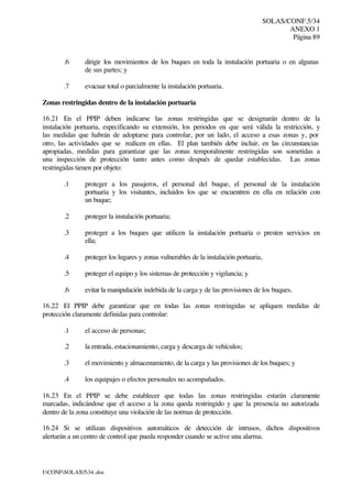 SOLAS/CONF.5/34
ANEXO 1
Página 89
I:CONFSOLAS534..doc
.6 dirigir los movimientos de los buques en toda la instalación portuaria o en algunas
de sus partes; y
.7 evacuar total o parcialmente la instalación portuaria.
Zonas restringidas dentro de la instalación portuaria
16.21 En el PPIP deben indicarse las zonas restringidas que se designarán dentro de la
instalación portuaria, especificando su extensión, los periodos en que será válida la restricción, y
las medidas que habrán de adoptarse para controlar, por un lado, el acceso a esas zonas y, por
otro, las actividades que se realicen en ellas. El plan también debe incluir, en las circunstancias
apropiadas, medidas para garantizar que las zonas temporalmente restringidas son sometidas a
una inspección de protección tanto antes como después de quedar establecidas. Las zonas
restringidas tienen por objeto:
.1 proteger a los pasajeros, el personal del buque, el personal de la instalación
portuaria y los visitantes, incluidos los que se encuentren en ella en relación con
un buque;
.2 proteger la instalación portuaria;
.3 proteger a los buques que utilicen la instalación portuaria o presten servicios en
ella;
.4 proteger los lugares y zonas vulnerables de la instalación portuaria,
.5 proteger el equipo y los sistemas de protección y vigilancia; y
.6 evitar la manipulación indebida de la carga y de las provisiones de los buques.
16.22 El PPIP debe garantizar que en todas las zonas restringidas se apliquen medidas de
protección claramente definidas para controlar:
.1 el acceso de personas;
.2 la entrada, estacionamiento, carga y descarga de vehículos;
.3 el movimiento y almacenamiento, de la carga y las provisiones de los buques; y
.4 los equipajes o efectos personales no acompañados.
16.23 En el PPIP se debe establecer que todas las zonas restringidas estarán claramente
marcadas, indicándose que el acceso a la zona queda restringido y que la presencia no autorizada
dentro de la zona constituye una violación de las normas de protección.
16.24 Si se utilizan dispositivos automáticos de detección de intrusos, dichos dispositivos
alertarán a un centro de control que pueda responder cuando se active una alarma.
 