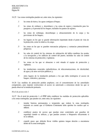 SOLAS/CONF.5/34
ANEXO 1
Página 90
I:CONFSOLAS534..doc
16.25 Las zonas restringidas pueden ser, entre otras, las siguientes:
.1 las zonas de tierra y las aguas contiguas al buque;
.2 las zonas de embarco y desembarco y las zonas de espera y tramitación para los
pasajeros y el personal de los buques, incluidos los puntos de registro;
.3 las zonas de embarque, desembarque y almacenamiento de la carga y las
provisiones de los buques;
.4 los lugares en los que se guarde información importante desde el punto de vista de
la protección, como la relativa a la carga;
.5 las zonas en las que se guarden mercancías peligrosas y sustancias potencialmente
peligrosas;
.6 las salas de control de los sistemas de ordenación del tráfico marítimo, las ayudas
a la navegación y los edificios de control del puerto, incluidas las salas de control
de los sistemas de protección y vigilancia;
.7 las zonas en las que se almacene o está situado el equipo de protección y
vigilancia;
.8 las instalaciones esenciales radioeléctricas, de telecomunicaciones, de electricidad,
de agua y de otros servicios públicos; y
.9 otros lugares de la instalación portuaria a los que deba restringirse el acceso de
buques, vehículos y personas.
16.26 Las medidas de protección podrán ampliarse, con el consentimiento de las autoridades
competentes, para imponer restricciones al acceso no autorizado a estructuras desde las que se
pueda observar la instalación portuaria.
Nivel de protección 1
16.27 En el nivel de protección 1, el PPIP debe establecer las medidas de protección aplicables
a las zonas restringidas, que pueden ser, entre otras, las siguientes:
.1 instalar barreras permanentes o temporales que rodeen la zona restringida,
teniendo en cuenta que el Gobierno Contratante debe aprobar los medios que se
utilicen;
.2 establecer puntos de acceso que puedan estar controlados por guardias de
seguridad cuando se utilicen, y que puedan cerrarse o bloquearse eficazmente si
no se utilizan;
.3 expedir pases que deberán llevar visibles quienes tengan derecho a encontrarse
dentro de la zona restringida;
 