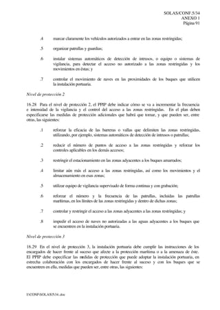 SOLAS/CONF.5/34
ANEXO 1
Página 91
I:CONFSOLAS534..doc
.4 marcar claramente los vehículos autorizados a entrar en las zonas restringidas;
.5 organizar patrullas y guardias;
.6 instalar sistemas automáticos de detección de intrusos, o equipo o sistemas de
vigilancia, para detectar el acceso no autorizado a las zonas restringidas y los
movimientos en éstas; y
.7 controlar el movimiento de naves en las proximidades de los buques que utilicen
la instalación portuaria.
Nivel de protección 2
16.28 Para el nivel de protección 2, el PPIP debe indicar cómo se va a incrementar la frecuencia
e intensidad de la vigilancia y el control del acceso a las zonas restringidas. En el plan deben
especificarse las medidas de protección adicionales que habrá que tomar, y que pueden ser, entre
otras, las siguientes:
.1 reforzar la eficacia de las barreras o vallas que delimiten las zonas restringidas,
utilizando, por ejemplo, sistemas automáticos de detección de intrusos o patrullas;
.2 reducir el número de puntos de acceso a las zonas restringidas y reforzar los
controles aplicables en los demás accesos;
.3 restringir el estacionamiento en las zonas adyacentes a los buques amarrados;
.4 limitar aún más el acceso a las zonas restringidas, así como los movimientos y el
almacenamiento en esas zonas;
.5 utilizar equipo de vigilancia supervisado de forma continua y con grabación;
.6 reforzar el número y la frecuencia de las patrullas, incluidas las patrullas
marítimas, en los límites de las zonas restringidas y dentro de dichas zonas;
.7 controlar y restringir el acceso a las zonas adyacentes a las zonas restringidas; y
.8 impedir el acceso de naves no autorizadas a las aguas adyacentes a los buques que
se encuentren en la instalación portuaria.
Nivel de protección 3
16.29 En el nivel de protección 3, la instalación portuaria debe cumplir las instrucciones de los
encargados de hacer frente al suceso que afecte a la protección marítima o a la amenaza de éste.
El PPIP debe especificar las medidas de protección que puede adoptar la instalación portuaria, en
estrecha colaboración con los encargados de hacer frente al suceso y con los buques que se
encuentren en ella, medidas que pueden ser, entre otras, las siguientes:
 