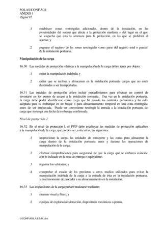 SOLAS/CONF.5/34
ANEXO 1
Página 92
I:CONFSOLAS534..doc
.1 establecer zonas restringidas adicionales, dentro de la instalación, en las
proximidades del suceso que afecte a la protección marítima o del lugar en el que
se sospecha que está la amenaza para la protección, en las que se prohibirá el
acceso; y
.2 preparar el registro de las zonas restringidas como parte del registro total o parcial
de la instalación portuaria.
Manipulación de la carga
16.30 Las medidas de protección relativas a la manipulación de la carga deben tener por objeto:
.1 evitar la manipulación indebida; y
.2 evitar que se reciban y almacenen en la instalación portuaria cargas que no estén
destinadas a ser transportadas.
16.31 Las medidas de protección deben incluir procedimientos para efectuar un control de
inventario en los puntos de acceso a la instalación portuaria. Una vez en la instalación portuaria,
la carga debe poder identificarse como carga que ha pasado los controles pertinentes y ha sido
aceptada para su embarque en un buque o para almacenamiento temporal en una zona restringida
antes de ser embarcada. Puede ser conveniente restringir la entrada a la instalación portuaria de
carga que no tenga una fecha de embarque confirmada.
Nivel de protección 1
16.32 En el nivel de protección 1, el PPIP debe establecer las medidas de protección aplicables
a la manipulación de la carga, que pueden ser, entre otras, las siguientes:
.1 inspeccionar la carga, las unidades de transporte y las zonas para almacenar la
carga dentro de la instalación portuaria antes y durante las operaciones de
manipulación de la carga;
.2 efectuar comprobaciones para asegurarse de que la carga que se embarca coincide
con lo indicado en la nota de entrega o equivalente;
.3 registrar los vehículos; y
.4 comprobar el estado de los precintos u otros medios utilizados para evitar la
manipulación indebida de la carga a la entrada de ésta en la instalación portuaria,
y en el momento de proceder a su almacenamiento en la instalación.
16.33 Las inspecciones de la carga pueden realizarse mediante:
.1 examen visual y físico; y
.2 equipos de exploración/detección, dispositivos mecánicos o perros.
 