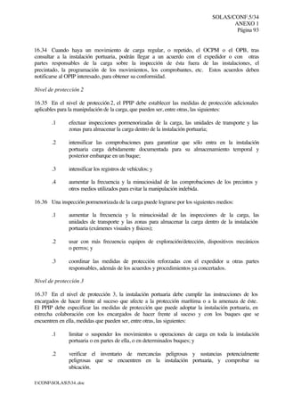 SOLAS/CONF.5/34
ANEXO 1
Página 93
I:CONFSOLAS534..doc
16.34 Cuando haya un movimiento de carga regular, o repetido, el OCPM o el OPB, tras
consultar a la instalación portuaria, podrán llegar a un acuerdo con el expedidor o con otras
partes responsables de la carga sobre la inspección de ésta fuera de las instalaciones, el
precintado, la programación de los movimientos, los comprobantes, etc. Estos acuerdos deben
notificarse al OPIP interesado, para obtener su conformidad.
Nivel de protección 2
16.35 En el nivel de protección 2, el PPIP debe establecer las medidas de protección adicionales
aplicables para la manipulación de la carga, que pueden ser, entre otras, las siguientes:
.1 efectuar inspecciones pormenorizadas de la carga, las unidades de transporte y las
zonas para almacenar la carga dentro de la instalación portuaria;
.2 intensificar las comprobaciones para garantizar que sólo entra en la instalación
portuaria carga debidamente documentada para su almacenamiento temporal y
posterior embarque en un buque;
.3 intensificar los registros de vehículos; y
.4 aumentar la frecuencia y la minuciosidad de las comprobaciones de los precintos y
otros medios utilizados para evitar la manipulación indebida.
16.36 Una inspección pormenorizada de la carga puede lograrse por los siguientes medios:
.1 aumentar la frecuencia y la minuciosidad de las inspecciones de la carga, las
unidades de transporte y las zonas para almacenar la carga dentro de la instalación
portuaria (exámenes visuales y físicos);
.2 usar con más frecuencia equipos de exploración/detección, dispositivos mecánicos
o perros; y
.3 coordinar las medidas de protección reforzadas con el expedidor u otras partes
responsables, además de los acuerdos y procedimientos ya concertados.
Nivel de protección 3
16.37 En el nivel de protección 3, la instalación portuaria debe cumplir las instrucciones de los
encargados de hacer frente al suceso que afecte a la protección marítima o a la amenaza de éste.
El PPIP debe especificar las medidas de protección que puede adoptar la instalación portuaria, en
estrecha colaboración con los encargados de hacer frente al suceso y con los buques que se
encuentren en ella, medidas que pueden ser, entre otras, las siguientes:
.1 limitar o suspender los movimientos u operaciones de carga en toda la instalación
portuaria o en partes de ella, o en determinados buques; y
.2 verificar el inventario de mercancías peligrosas y sustancias potencialmente
peligrosas que se encuentren en la instalación portuaria, y comprobar su
ubicación.
 
