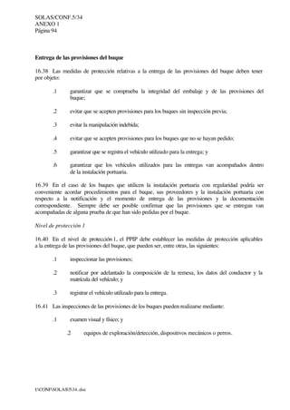 SOLAS/CONF.5/34
ANEXO 1
Página 94
I:CONFSOLAS534..doc
Entrega de las provisiones del buque
16.38 Las medidas de protección relativas a la entrega de las provisiones del buque deben tener
por objeto:
.1 garantizar que se comprueba la integridad del embalaje y de las provisiones del
buque;
.2 evitar que se acepten provisiones para los buques sin inspección previa;
.3 evitar la manipulación indebida;
.4 evitar que se acepten provisiones para los buques que no se hayan pedido;
.5 garantizar que se registra el vehículo utilizado para la entrega; y
.6 garantizar que los vehículos utilizados para las entregas van acompañados dentro
de la instalación portuaria.
16.39 En el caso de los buques que utilicen la instalación portuaria con regularidad podría ser
conveniente acordar procedimientos para el buque, sus proveedores y la instalación portuaria con
respecto a la notificación y el momento de entrega de las provisiones y la documentación
correspondiente. Siempre debe ser posible confirmar que las provisiones que se entregan van
acompañadas de alguna prueba de que han sido pedidas por el buque.
Nivel de protección 1
16.40 En el nivel de protección 1, el PPIP debe establecer las medidas de protección aplicables
a la entrega de las provisiones del buque, que pueden ser, entre otras, las siguientes:
.1 inspeccionar las provisiones;
.2 notificar por adelantado la composición de la remesa, los datos del conductor y la
matrícula del vehículo; y
.3 registrar el vehículo utilizado para la entrega.
16.41 Las inspecciones de las provisiones de los buques pueden realizarse mediante:
.1 examen visual y físico; y
.2 equipos de exploración/detección, dispositivos mecánicos o perros.
 