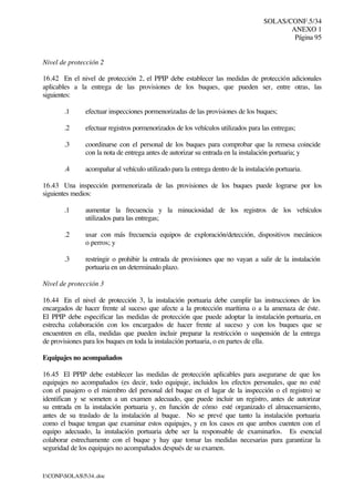 SOLAS/CONF.5/34
ANEXO 1
Página 95
I:CONFSOLAS534..doc
Nivel de protección 2
16.42 En el nivel de protección 2, el PPIP debe establecer las medidas de protección adicionales
aplicables a la entrega de las provisiones de los buques, que pueden ser, entre otras, las
siguientes:
.1 efectuar inspecciones pormenorizadas de las provisiones de los buques;
.2 efectuar registros pormenorizados de los vehículos utilizados para las entregas;
.3 coordinarse con el personal de los buques para comprobar que la remesa coincide
con la nota de entrega antes de autorizar su entrada en la instalación portuaria; y
.4 acompañar al vehículo utilizado para la entrega dentro de la instalación portuaria.
16.43 Una inspección pormenorizada de las provisiones de los buques puede lograrse por los
siguientes medios:
.1 aumentar la frecuencia y la minuciosidad de los registros de los vehículos
utilizados para las entregas;
.2 usar con más frecuencia equipos de exploración/detección, dispositivos mecánicos
o perros; y
.3 restringir o prohibir la entrada de provisiones que no vayan a salir de la instalación
portuaria en un determinado plazo.
Nivel de protección 3
16.44 En el nivel de protección 3, la instalación portuaria debe cumplir las instrucciones de los
encargados de hacer frente al suceso que afecte a la protección marítima o a la amenaza de éste.
El PPIP debe especificar las medidas de protección que puede adoptar la instalación portuaria, en
estrecha colaboración con los encargados de hacer frente al suceso y con los buques que se
encuentren en ella, medidas que pueden incluir preparar la restricción o suspensión de la entrega
de provisiones para los buques en toda la instalación portuaria, o en partes de ella.
Equipajes no acompañados
16.45 El PPIP debe establecer las medidas de protección aplicables para asegurarse de que los
equipajes no acompañados (es decir, todo equipaje, incluidos los efectos personales, que no esté
con el pasajero o el miembro del personal del buque en el lugar de la inspección o el registro) se
identifican y se someten a un examen adecuado, que puede incluir un registro, antes de autorizar
su entrada en la instalación portuaria y, en función de cómo esté organizado el almacenamiento,
antes de su traslado de la instalación al buque. No se prevé que tanto la instalación portuaria
como el buque tengan que examinar estos equipajes, y en los casos en que ambos cuenten con el
equipo adecuado, la instalación portuaria debe ser la responsable de examinarlos. Es esencial
colaborar estrechamente con el buque y hay que tomar las medidas necesarias para garantizar la
seguridad de los equipajes no acompañados después de su examen.
 