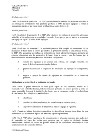 SOLAS/CONF.5/34
ANEXO 1
Página 96
I:CONFSOLAS534..doc
Nivel de protección 1
16.46 En el nivel de protección 1, el PPIP debe establecer las medidas de protección aplicables a
los equipajes no acompañados para garantizar que hasta el 100% de dichos equipajes se somete a
un examen o registro, lo que puede incluir la utilización de equipo de rayos X.
Nivel de protección 2
16.47 En el nivel de protección 2, el PPIP debe establecer las medidas de protección adicionales
aplicables a los equipajes no acompañados, los cuales deben prever que se someta a un examen
con equipo de rayos X el 100% de los equipajes.
Nivel de protección 3
16.48 En el nivel de protección 3, la instalación portuaria debe cumplir las instrucciones de los
encargados de hacer frente al suceso que afecte a la protección marítima o a la amenaza de éste.
El PPIP debe especificar las medidas de protección que puede adoptar la instalación portuaria, en
estrecha colaboración con los encargados de hacer frente al suceso y con los buques que se
encuentren en ella, medidas que pueden ser, entre otras, las siguientes:
.1 someter los equipajes a un examen más extenso, por ejemplo, viéndolos por
rayos X desde al menos dos ángulos distintos;
.2 preparar la restricción o suspensión del tratamiento de equipajes no acompañados;
y
.3 negarse a aceptar la entrada de equipajes no acompañados en la instalación
portuaria.
Vigilancia de la protección de la instalación portuaria
16.49 Desde la propia instalación se debe poder vigilar en todo momento, incluso en la
oscuridad y con visibilidad limitada, toda la instalación portuaria, los accesos por mar y tierra, las
zonas restringidas dentro de la instalación, los buques que se encuentren en ella y los alrededores
de esos buques. Para tal vigilancia podrá utilizarse:
.1 alumbrado;
.2 guardias, incluidas patrullas de a pie, motorizadas y en embarcaciones; y
.3 dispositivos automáticos de detección de intrusos y equipo de vigilancia.
16.50 Cuando se utilicen dispositivos automáticos de detección de intrusos, éstos deben dar una
alarma visual y/o audible en un espacio con dotación o vigilancia permanente.
16.51 En el PPIP deben especificarse los procedimientos y el equipo necesario para cada nivel
de protección, así como los medios para garantizar que tal equipo de vigilancia funcione
continuamente, teniendo en cuenta los posibles efectos de las condiciones meteorológicas o de
las interrupciones del suministro eléctrico.
 