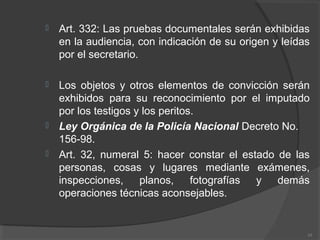  Art. 332: Las pruebas documentales serán exhibidas
en la audiencia, con indicación de su origen y leídas
por el secretario.
 Los objetos y otros elementos de convicción serán
exhibidos para su reconocimiento por el imputado
por los testigos y los peritos.
 Ley Orgánica de la Policía Nacional Decreto No.
156-98.
 Art. 32, numeral 5: hacer constar el estado de las
personas, cosas y lugares mediante exámenes,
inspecciones, planos, fotografías y demás
operaciones técnicas aconsejables.
10
 
