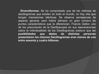 Diversiformes: Se ha comprobado que de los millones de
dactilogramas que existen en todo el mundo, no hay dos que
tengan impresiones idénticas. Se observa semejanzas de
aspecto general, pero habrá siempre un gran número de
puntos característicos que la diferencian, Francis Galton uno
de los precursores de la Dactiloscopia en sus aseveraciones
sobre la individualidad de los Dactilogramas sostuvo que las
posibilidades que dedos de distintas personas
presentaran los mismos Dactilogramas eran menos de una
entre sesenta y cuatro billones.
17
 