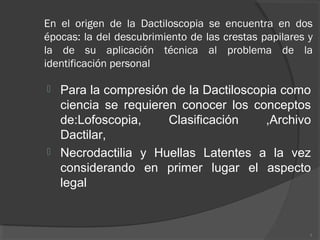 En el origen de la Dactiloscopia se encuentra en dos
épocas: la del descubrimiento de las crestas papilares y
la de su aplicación técnica al problema de la
identificación personal
 Para la compresión de la Dactiloscopia como
ciencia se requieren conocer los conceptos
de:Lofoscopia, Clasificación ,Archivo
Dactilar,
 Necrodactilia y Huellas Latentes a la vez
considerando en primer lugar el aspecto
legal
3
 
