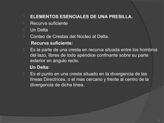  ELEMENTOS ESENCIALES DE UNA PRESILLA.
 Recurva suficiente
 Un Delta
 Conteo de Crestas del Núcleo al Delta.
Recurva suficiente:
 Es la parte de una cresta en recurva situada entre los hombros
del lazo, libres de todo apéndice confinante sobre su parte
exterior en ángulo recto.
Un Delta:
 Es el punto en una cresta situado en la divergencia de las
líneas Directrices, o el mas cercano y frente al centro de la
divergencia de dicha línea.
30
 