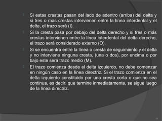  Si estas crestas pasan del lado de adentro (arriba) del delta y
si tres o mas crestas intervienen entre la línea interdental y el
delta, el trazo será (I).
 Si la cresta pasa por debajo del delta derecho y si tres o más
crestas intervienen entre la línea interdental del delta derecho,
el trazo será considerado externo (O).
 Si se encuentra entre la línea o cresta de seguimiento y el delta
y no interviene ninguna cresta, (una o dos), por encima o por
bajo este será trazo medio (M).
 El trazo comienza desde el delta izquierdo, no debe comenzar
en ningún caso en la línea directriz. Si el trazo comienza en el
delta izquierdo constituido por una cresta corta o que no sea
continua, es decir, que termine inmediatamente, se sigue luego
de la línea directriz.
38
 