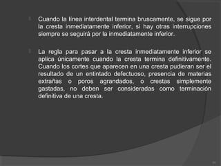  Cuando la línea interdental termina bruscamente, se sigue por
la cresta inmediatamente inferior, si hay otras interrupciones
siempre se seguirá por la inmediatamente inferior.
 La regla para pasar a la cresta inmediatamente inferior se
aplica únicamente cuando la cresta termina definitivamente.
Cuando los cortes que aparecen en una cresta pudieran ser el
resultado de un entintado defectuoso, presencia de materias
extrañas o poros agrandados, o crestas simplemente
gastadas, no deben ser consideradas como terminación
definitiva de una cresta.
39
 