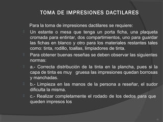TOMA DE IMPRESIONES DACTILARES
Para la toma de impresiones dactilares se requiere:
 Un estante o mesa que tenga un porta ficha, una plaqueta
cromada para entintar, dos compartimientos, uno para guardar
las fichas en blanco y otro para los materiales restantes tales
como: tinta, rodillo, toallas, limpiadores de tinta.
 Para obtener buenas reseñas se deben observar las siguientes
normas:
 a.- Correcta distribución de la tinta en la plancha, pues si la
capa de tinta es muy gruesa las impresiones quedan borrosas
y manchadas.
 b.- Limpieza en las manos de la persona a reseñar, el sudor
dificulta la misma.
 c.- Realizar completamente el rodado de los dedos para que
queden impresos los
41
 