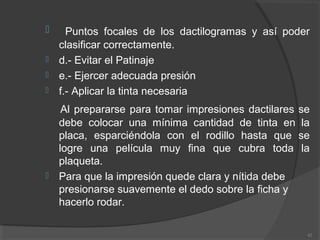  Puntos focales de los dactilogramas y así poder
clasificar correctamente.
 d.- Evitar el Patinaje
 e.- Ejercer adecuada presión
 f.- Aplicar la tinta necesaria
Al prepararse para tomar impresiones dactilares se
debe colocar una mínima cantidad de tinta en la
placa, esparciéndola con el rodillo hasta que se
logre una película muy fina que cubra toda la
plaqueta.
 Para que la impresión quede clara y nítida debe
presionarse suavemente el dedo sobre la ficha y
hacerlo rodar.
42
 