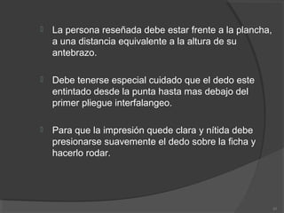  La persona reseñada debe estar frente a la plancha,
a una distancia equivalente a la altura de su
antebrazo.
 Debe tenerse especial cuidado que el dedo este
entintado desde la punta hasta mas debajo del
primer pliegue interfalangeo.
 Para que la impresión quede clara y nítida debe
presionarse suavemente el dedo sobre la ficha y
hacerlo rodar.
43
 