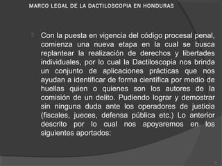 MARCO LEGAL DE LA DACTILOSCOPIA EN HONDURAS
 
 Con la puesta en vigencia del código procesal penal,
comienza una nueva etapa en la cual se busca
replantear la realización de derechos y libertades
individuales, por lo cual la Dactiloscopia nos brinda
un conjunto de aplicaciones prácticas que nos
ayudan a identificar de forma científica por medio de
huellas quien o quienes son los autores de la
comisión de un delito. Pudiendo lograr y demostrar
sin ninguna duda ante los operadores de justicia
(fiscales, jueces, defensa pública etc.) Lo anterior
descrito por lo cual nos apoyaremos en los
siguientes aportados:
5
 