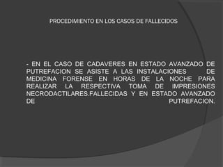 PROCEDIMIENTO EN LOS CASOS DE FALLECIDOS
- EN EL CASO DE CADAVERES EN ESTADO AVANZADO DE
PUTREFACION SE ASISTE A LAS INSTALACIONES DE
MEDICINA FORENSE EN HORAS DE LA NOCHE PARA
REALIZAR LA RESPECTIVA TOMA DE IMPRESIONES
NECRODACTILARES.FALLECIDAS Y EN ESTADO AVANZADO
DE PUTREFACION.
 