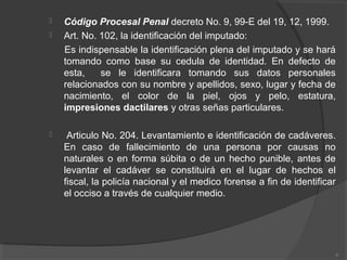  Código Procesal Penal decreto No. 9, 99-E del 19, 12, 1999.
 Art. No. 102, la identificación del imputado:
Es indispensable la identificación plena del imputado y se hará
tomando como base su cedula de identidad. En defecto de
esta, se le identificara tomando sus datos personales
relacionados con su nombre y apellidos, sexo, lugar y fecha de
nacimiento, el color de la piel, ojos y pelo, estatura,
impresiones dactilares y otras señas particulares.
 Articulo No. 204. Levantamiento e identificación de cadáveres.
En caso de fallecimiento de una persona por causas no
naturales o en forma súbita o de un hecho punible, antes de
levantar el cadáver se constituirá en el lugar de hechos el
fiscal, la policía nacional y el medico forense a fin de identificar
el occiso a través de cualquier medio.
6
 