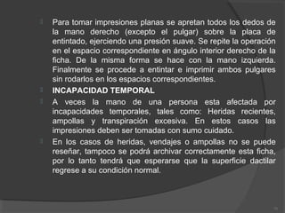  Para tomar impresiones planas se apretan todos los dedos de
la mano derecho (excepto el pulgar) sobre la placa de
entintado, ejerciendo una presión suave. Se repite la operación
en el espacio correspondiente en ángulo interior derecho de la
ficha. De la misma forma se hace con la mano izquierda.
Finalmente se procede a entintar e imprimir ambos pulgares
sin rodarlos en los espacios correspondientes.
 INCAPACIDAD TEMPORAL
 A veces la mano de una persona esta afectada por
incapacidades temporales, tales como: Heridas recientes,
ampollas y transpiración excesiva. En estos casos las
impresiones deben ser tomadas con sumo cuidado.
 En los casos de heridas, vendajes o ampollas no se puede
reseñar, tampoco se podrá archivar correctamente esta ficha,
por lo tanto tendrá que esperarse que la superficie dactilar
regrese a su condición normal.
71
 
