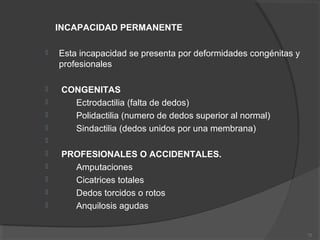 INCAPACIDAD PERMANENTE
 Esta incapacidad se presenta por deformidades congénitas y
profesionales
 CONGENITAS
 Ectrodactilia (falta de dedos)
 Polidactilia (numero de dedos superior al normal)
 Sindactilia (dedos unidos por una membrana)

 PROFESIONALES O ACCIDENTALES.
 Amputaciones
 Cicatrices totales
 Dedos torcidos o rotos
 Anquilosis agudas
72
 