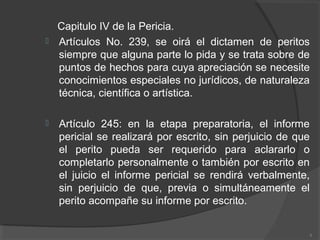 Capitulo IV de la Pericia.
 Artículos No. 239, se oirá el dictamen de peritos
siempre que alguna parte lo pida y se trata sobre de
puntos de hechos para cuya apreciación se necesite
conocimientos especiales no jurídicos, de naturaleza
técnica, científica o artística.
 Artículo 245: en la etapa preparatoria, el informe
pericial se realizará por escrito, sin perjuicio de que
el perito pueda ser requerido para aclararlo o
completarlo personalmente o también por escrito en
el juicio el informe pericial se rendirá verbalmente,
sin perjuicio de que, previa o simultáneamente el
perito acompañe su informe por escrito.
8
 