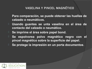 VASELINA Y PINCEL MAGNÉTICO
Para comparación, se puede obtener las huellas de
calzado o neumáticos.
 Usando guantes se unta vaselina en el área de
contacto del calzado o neumático.
 Se imprime el área sobre papel bond.
 Se espolvorea polvo magnético negro con el
pincel magnético sobre la superficie del papel.
 Se protege la impresión en un porta documentos.
80
 