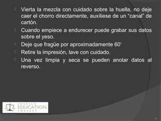  Vierta la mezcla con cuidado sobre la huella, no deje
caer el chorro directamente, auxíliese de un “canal” de
cartón.
 Cuando empiece a endurecer puede grabar sus datos
sobre el yeso.
 Deje que fragüe por aproximadamente 60’
 Retire la impresión, lave con cuidado.
 Una vez limpia y seca se pueden anotar datos al
reverso.
82
 