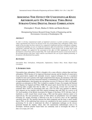 International Journal of Biomedical Engineering and Science (IJBES), Vol. 4, No. 3, July 2017
DOI: 10.5121/ijbes.2017.4301 1
ASSESSING THE EFFECT OF UNICONDYLAR KNEE
ARTHROPLASTY ON PROXIMAL TIBIA BONE
STRAINS USING DIGITAL IMAGE CORRELATION
Christopher J. Woods, Markus O. Heller and Martin Browne
Bioengineering Sciences Research Group, Faculty of Engineering and the
Environment, University of Southampton, UK
ABSTRACT
In order to develop computational models of implanted constructs to predict prosthesis performance,
robust experimental tests need to be devised. In the case of unicondylar knee arthroplasty (UKA), where
uptake of the procedure has been relatively low compared to traditional total knee arthroplasty techniques,
computational modelling can give an insight into the factors affect the performance of UKA if verified with
appropriate, preferably data rich, experimental simulations. In the present work, an image based strain
analysis technique was applied for the assessment of the effect of UKA implantation on the strains
developed in cortical bone of the proximal tibia. The results indicated the presence of increased strains in
the proximal portion of the bone, which could be exacerbated in the case of poor implant positioning, or
for patients with diminished bone quality.
KEYWORDS
Unicondylar Knee Arthroplasty, Orthopaedics, Implantation, Cadaver Bone, Strain, Digital Image
Correlation
1. INTRODUCTION
Unicondylar knee arthroplasty (UKA) is thought to be a more effective solution than total knee
arthroplasty (TKA) because of its improved functional outcome and the benefits of conservative
tissue preservation coupled with minimally invasive surgical techniques [1]. It is considered
suitable for more active patients with single-compartment knee disease, the mechanics of the knee
are better preserved, and more functional anatomy is maintained [2]. UKA also has the advantage
of rapid rehabilitation, short hospital stay and quicker recovery [3]. However, UKA is still under-
xploited as an alternative to TKA. This is related to a number of issues. For example, the National
Joint Registry for England and Wales (NJR) 8th annual report showed that the risk of revision
following UKA is higher than that for TKA. At 1 year post-op, revision rates of 0.58% for
cemented TKA, 0.85% for uncemented TKA and 1.76% for UKA were reported. In addition,
most surgeons are less familiar with UKA surgical technique than with TKA. In a survey to all
341 local members of the British Association for Surgery of the Knee, 95.5% felt that a lack of
familiarity or skill swayed them toward using a TKA and that patient selection needs to be
improved [4]. The most prominent causes of UKA failure are polyethylene wear and implant
loosening [5]. Aseptic loosening is believed to be due to excessive stress on the supporting
cancellous bone [6]. The interface between the tibial component and the bone is much smaller
than in TKA, so the underlying bone stresses are considered to be more sensitive to component
positioning [7]. In order to understand the effect of implantation technique on the stresses
generated beneath the implant, robust, data rich experimental methodologies need to be
developed. Artificial polymer based bones are commonly used to investigate the effect of
 