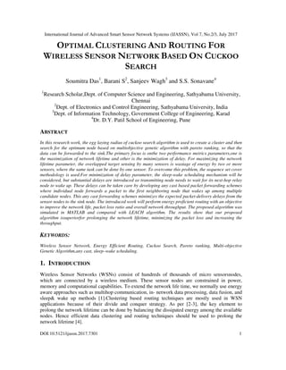 International Journal of Advanced Smart Sensor Network Systems (IJASSN), Vol 7, No.2/3, July 2017
DOI:10.5121/ijassn.2017.7301 1
OPTIMAL CLUSTERING AND ROUTING FOR
WIRELESS SENSOR NETWORK BASED ON CUCKOO
SEARCH
Soumitra Das1
, Barani S2
, Sanjeev Wagh3
and S.S. Sonavane4
1
Research Scholar,Dept. of Computer Science and Engineering, Sathyabama University,
Chennai
2
Dept. of Electronics and Control Engineering, Sathyabama University, India
3
Dept. of Information Technology, Government College of Engineering, Karad
4
Dr. D.Y. Patil School of Engineering, Pune
ABSTRACT
In this research work, the egg laying radius of cuckoo search algorithm is used to create a cluster and then
search for the optimum node based on multiobjective genetic algorithm with pareto ranking, so that the
data can be forwarded to the sink.The primary focus is onthe two performance metrics parameters,one is
the maximization of network lifetime and other is the minimization of delay. For maximizing the network
lifetime parameter, the overlapped target sensing by many sensors is wastage of energy by two or more
sensors, where the same task can be done by one sensor. To overcome this problem, the sequence set cover
methodology is used.For minimization of delay parameter, the sleep-wake scheduling mechanism will be
considered, but substantial delays are introduced as transmitting node needs to wait for its next-hop relay
node to wake up. These delays can be taken care by developing any cast based packet forwarding schemes
where individual node forwards a packet to the first neighboring node that wakes up among multiple
candidate nodes. This any cast forwarding schemes minimizes the expected packet-delivery delays from the
sensor nodes to the sink node. The introduced work will perform energy proficient routing with an objective
to improve the network life, packet loss ratio and overall network throughput. The proposed algorithm was
simulated in MATLAB and compared with LEACH algorithm. The results show that our proposed
algorithm issuperiorfor prolonging the network lifetime, minimizing the packet loss and increasing the
throughput.
KEYWORDS:
Wireless Sensor Network, Energy Efficient Routing, Cuckoo Search, Pareto ranking, Multi-objective
Genetic Algorithm,any cast, sleep–wake scheduling.
1. INTRODUCTION
Wireless Sensor Networks (WSNs) consist of hundreds of thousands of micro sensorsnodes,
which are connected by a wireless medium. These sensor nodes are constrained in power,
memory and computational capabilities. To extend the network life time, we normally use energy
aware approaches such as multihop communication, in- network data processing, data fusion, and
sleep& wake up methods [1].Clustering based routing techniques are mostly used in WSN
applications because of their divide and conquer strategy. As per [2-3], the key element to
prolong the network lifetime can be done by balancing the dissipated energy among the available
nodes. Hence efficient data clustering and routing techniques should be used to prolong the
network lifetime [4].
 