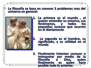 1.1. La primera es el mundo , alLa primera es el mundo , al
querer entender su entorno, susquerer entender su entorno, sus
fenómenos, y todos losfenómenos, y todos los
pequeños sucesos que ocurrenpequeños sucesos que ocurren
en el diariamenteen el diariamente
2.2. La segunda es el hombre, suLa segunda es el hombre, su
significado, y su utilidad en elsignificado, y su utilidad en el
mundomundo
3.3. Finalmente intentan conocer oFinalmente intentan conocer o
interpretar por medio de lainterpretar por medio de la
filosofía a Dios, quienfilosofía a Dios, quien
finalmente es quien hacefinalmente es quien hace
posible todo lo anterior.posible todo lo anterior.
• La filosofía se basa en conocer 3 problemas mas delLa filosofía se basa en conocer 3 problemas mas del
universo en general:universo en general:
 