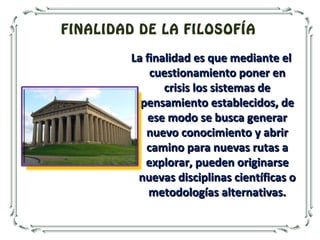 FINALIDAD DE LA FILOSOFÍA
La finalidad es que mediante elLa finalidad es que mediante el
cuestionamiento poner encuestionamiento poner en
crisis los sistemas decrisis los sistemas de
pensamiento establecidos, depensamiento establecidos, de
ese modo se busca generarese modo se busca generar
nuevo conocimiento y abrirnuevo conocimiento y abrir
camino para nuevas rutas acamino para nuevas rutas a
explorar, pueden originarseexplorar, pueden originarse
nuevas disciplinas científicas onuevas disciplinas científicas o
metodologías alternativas.metodologías alternativas.
 