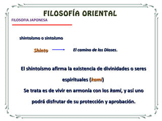 FILOSOFÍA ORIENTAL
El shintoísmo afirma la existencia de divinidades o seresEl shintoísmo afirma la existencia de divinidades o seres
espirituales (espirituales (kamikami))
Se trata es de vivir en armonía con losSe trata es de vivir en armonía con los kamikami, y así uno, y así uno
podrá disfrutar de su protección y aprobación.podrá disfrutar de su protección y aprobación.
shintoísmo o sintoísmoshintoísmo o sintoísmo
ShintoShinto El camino de los DiosesEl camino de los Dioses..
FILOSOFIA JAPONESA
 