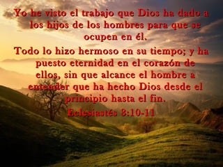 Yo he visto el trabajo que Dios ha dado aYo he visto el trabajo que Dios ha dado a
los hijos de los hombres para que selos hijos de los hombres para que se
ocupen en él.ocupen en él.
Todo lo hizo hermoso en su tiempo; y haTodo lo hizo hermoso en su tiempo; y ha
puesto eternidad en el corazón depuesto eternidad en el corazón de
ellos, sin que alcance el hombre aellos, sin que alcance el hombre a
entender que ha hecho Dios desde elentender que ha hecho Dios desde el
principio hasta el fin.principio hasta el fin.
Eclesiastés 3:10-11Eclesiastés 3:10-11
 