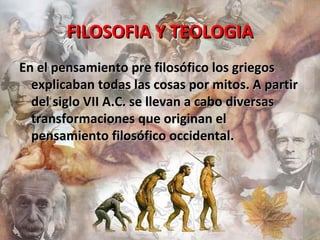 FILOSOFIA Y TEOLOGIAFILOSOFIA Y TEOLOGIA
En el pensamiento pre filosófico los griegosEn el pensamiento pre filosófico los griegos
explicaban todas las cosas por mitos. A partirexplicaban todas las cosas por mitos. A partir
del siglo VII A.C. se llevan a cabo diversasdel siglo VII A.C. se llevan a cabo diversas
transformaciones que originan eltransformaciones que originan el
pensamiento filosófico occidental.pensamiento filosófico occidental.
 