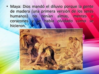 • Maya: Dios mandó el diluvio porque la genteMaya: Dios mandó el diluvio porque la gente
de madera (una primera versión de los seresde madera (una primera versión de los seres
humanos) no tenían almas, mentes ohumanos) no tenían almas, mentes o
corazones y se había olvidado cómo secorazones y se había olvidado cómo se
hicieron.hicieron.
 