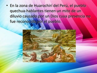• En la zona de Huarochirí del Perú, el puebloEn la zona de Huarochirí del Perú, el pueblo
quechua-hablantes tienen un mito de unquechua-hablantes tienen un mito de un
diluvio causado por un Dios cuya presencia nodiluvio causado por un Dios cuya presencia no
fue reconocida por el pueblo.fue reconocida por el pueblo.
 
