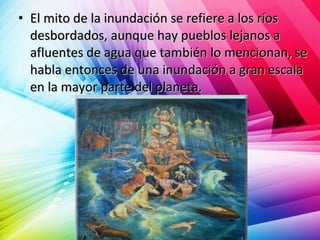 • El mito de la inundación se refiere a los ríosEl mito de la inundación se refiere a los ríos
desbordados, aunque hay pueblos lejanos adesbordados, aunque hay pueblos lejanos a
afluentes de agua que también lo mencionan, seafluentes de agua que también lo mencionan, se
habla entonces de una inundación a gran escalahabla entonces de una inundación a gran escala
en la mayor parte del planeta.en la mayor parte del planeta.
 