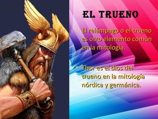 el trueno
• El relámpago o el truenoEl relámpago o el trueno
es otro elemento comúnes otro elemento común
en la mitología.en la mitología.
• Thor es el dios delThor es el dios del
trueno en la mitologíatrueno en la mitología
nórdica y germánica.nórdica y germánica.
 