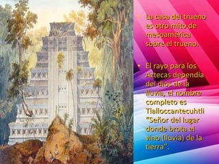 • La casa del truenoLa casa del trueno
es otro mito dees otro mito de
mesoaméricamesoamérica
sobre el trueno.sobre el trueno.
• El rayo para losEl rayo para los
Aztecas dependíaAztecas dependía
del dios de ladel dios de la
lluvia, el nombrelluvia, el nombre
completo escompleto es
TlalloccantecuhtliTlalloccantecuhtli
“Señor del lugar“Señor del lugar
donde brota eldonde brota el
vino (lluvia) de lavino (lluvia) de la
tierra”.tierra”.
 