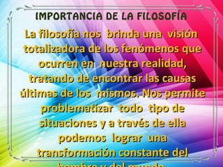 IMPORTANCIA DE LA FILOSOFÍA
La filosofía nos brinda una visiónLa filosofía nos brinda una visión
totalizadora de los fenómenos quetotalizadora de los fenómenos que
ocurren en nuestra realidad,ocurren en nuestra realidad,
tratando de encontrar las causastratando de encontrar las causas
últimas de los mismos. Nos permiteúltimas de los mismos. Nos permite
problematizar todo tipo deproblematizar todo tipo de
situaciones y a través de ellasituaciones y a través de ella
podemos lograr unapodemos lograr una
transformación constante deltransformación constante del
 