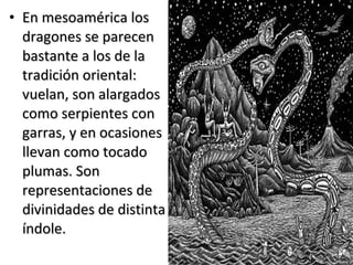 • En mesoamérica losEn mesoamérica los
dragones se parecendragones se parecen
bastante a los de labastante a los de la
tradición oriental:tradición oriental:
vuelan, son alargadosvuelan, son alargados
como serpientes concomo serpientes con
garras, y en ocasionesgarras, y en ocasiones
llevan como tocadollevan como tocado
plumas. Sonplumas. Son
representaciones derepresentaciones de
divinidades de distintadivinidades de distinta
índole.índole.
 