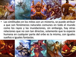 • Las similitudes en los mitos son un misterio, se puede atribuirLas similitudes en los mitos son un misterio, se puede atribuir
a que son fenómenos naturales comunes en todo el mundoa que son fenómenos naturales comunes en todo el mundo
como los rayos y las inundaciones, sin embargo, hay otrascomo los rayos y las inundaciones, sin embargo, hay otras
relaciones que no son tan directas, solamente que la especierelaciones que no son tan directas, solamente que la especie
humana en cualquier parte del orbe es la misma, con igualeshumana en cualquier parte del orbe es la misma, con iguales
sueños e iguales fantasías.sueños e iguales fantasías.
 