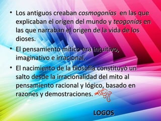 • Los antiguos creabanLos antiguos creaban cosmogoníascosmogonías en las queen las que
explicaban el origen del mundo yexplicaban el origen del mundo y teogoníasteogonías enen
las que narraban el origen de la vida de loslas que narraban el origen de la vida de los
dioses.dioses.
• El pensamiento mítico era intuitivo,El pensamiento mítico era intuitivo,
imaginativo e irracional.imaginativo e irracional.
• El nacimiento de la filosofía constituyó unEl nacimiento de la filosofía constituyó un
salto desde la irracionalidad del mito alsalto desde la irracionalidad del mito al
pensamiento racional y lógico, basado enpensamiento racional y lógico, basado en
razones y demostraciones.razones y demostraciones.
LOGOSLOGOS
 
