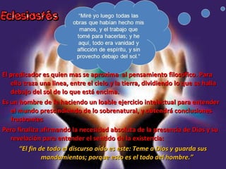 El predicador es quien mas se aproxima al pensamiento filosófico. ParaEl predicador es quien mas se aproxima al pensamiento filosófico. Para
ello traza una linea, entre el cielo y la tierra, dividiendo lo que se hallaello traza una linea, entre el cielo y la tierra, dividiendo lo que se halla
debajo del sol de lo que está encima.debajo del sol de lo que está encima.
Es un hombre de fe haciendo un loable ejercicio intelectual para entenderEs un hombre de fe haciendo un loable ejercicio intelectual para entender
el mundo prescindiendo de lo sobrenatural, y obtendrá conclusionesel mundo prescindiendo de lo sobrenatural, y obtendrá conclusiones
frustrantesfrustrantes
Pero finaliza afirmando la necesidad absoluta de la presencia de Dios y suPero finaliza afirmando la necesidad absoluta de la presencia de Dios y su
revelación para entender el sentido de la existencia:revelación para entender el sentido de la existencia:
““El fin de todo el discurso oído es este: Teme a Dios y guarda susEl fin de todo el discurso oído es este: Teme a Dios y guarda sus
mandamientos; porque esto es el todo del hombre.”mandamientos; porque esto es el todo del hombre.”
 