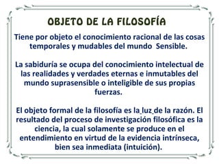 Tiene por objeto el conocimiento racional de las cosas
temporales y mudables del mundo Sensible.
La sabiduría se ocupa del conocimiento intelectual de
las realidades y verdades eternas e inmutables del
mundo suprasensible o inteligible de sus propias
fuerzas.
El objeto formal de la filosofía es la luz de la razón. El
resultado del proceso de investigación filosófica es la
ciencia, la cual solamente se produce en el
entendimiento en virtud de la evidencia intrínseca,
bien sea inmediata (intuición).
OBJETO DE LA FILOSOFÍA
 