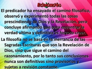 ¿¿
El predicador ha ensayado el camino filosófico,El predicador ha ensayado el camino filosófico,
observó y experimentó todas las cosasobservó y experimentó todas las cosas
prescindiendo de Dios y la Revelación, peroprescindiendo de Dios y la Revelación, pero
concluye afirmando que para encontrar laconcluye afirmando que para encontrar la
verdad ultima y definitiva es forzoso creer.verdad ultima y definitiva es forzoso creer.
La filosofía no se basa en la inerrancia de lasLa filosofía no se basa en la inerrancia de las
Sagradas Escrituras que son la Revelación deSagradas Escrituras que son la Revelación de
Dios, sino que sigue el camino delDios, sino que sigue el camino del
razonamiento, por lo tanto sus conclusionesrazonamiento, por lo tanto sus conclusiones
nunca son definitivas sino provisorias ynunca son definitivas sino provisorias y
sujetas a revisión constante.sujetas a revisión constante.
 