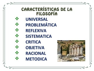 CARACTERÍSTICAS DE LA
FILOSOFÍA
 UNIVERSAL
 PROBLEMÁTICA
 REFLEXIVA
 SISTEMATICA
 CRITICA
 OBJETIVA
 RACIONAL
 METODICA
 
