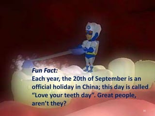 16
Fun Fact:
Each year, the 20th of September is an
official holiday in China; this day is called
“Love your teeth day”. Great people,
aren’t they?
 
