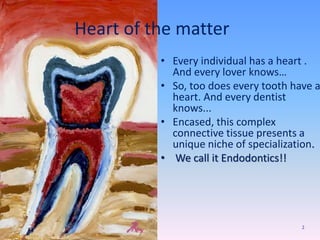 Heart of the matter
• Every individual has a heart .
And every lover knows…
• So, too does every tooth have a
heart. And every dentist
knows...
• Encased, this complex
connective tissue presents a
unique niche of specialization.
• We call it Endodontics!!
2
 