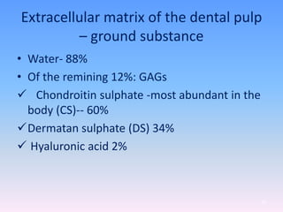 Extracellular matrix of the dental pulp
– ground substance
• Water- 88%
• Of the remining 12%: GAGs
 Chondroitin sulphate -most abundant in the
body (CS)-- 60%
Dermatan sulphate (DS) 34%
 Hyaluronic acid 2%
29
 